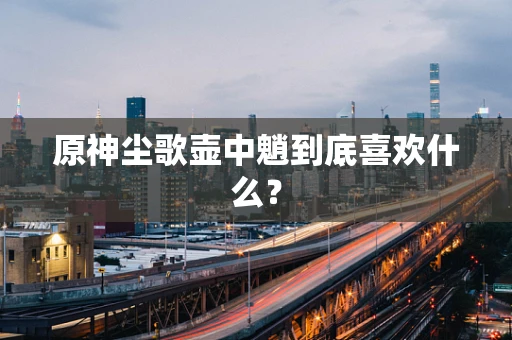 原神尘歌壶中魈到底喜欢什么？
