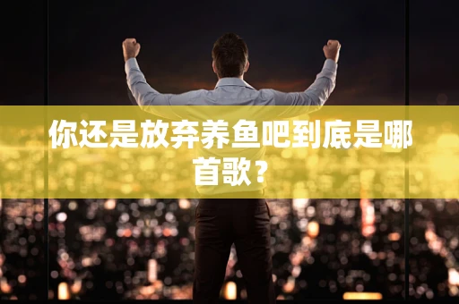 你还是放弃养鱼吧到底是哪首歌？