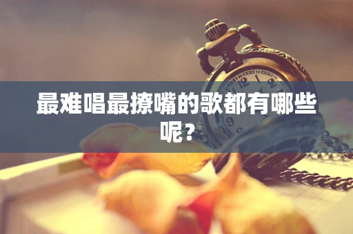 最难唱最撩嘴的歌都有哪些呢？