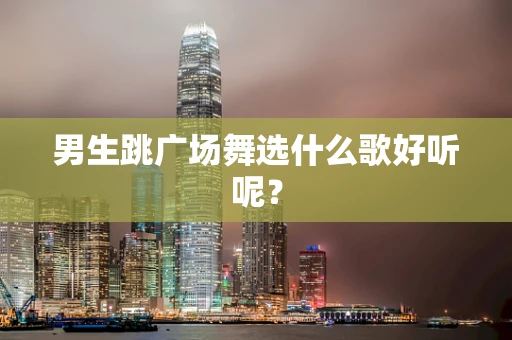 男生跳广场舞选什么歌好听呢？