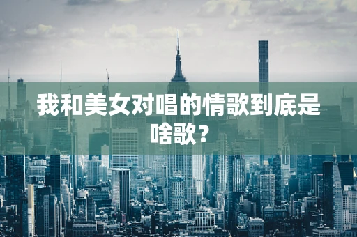 我和美女对唱的情歌到底是啥歌？