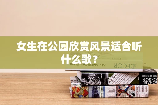 女生在公园欣赏风景适合听什么歌？