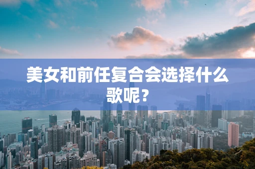 美女和前任复合会选择什么歌呢？