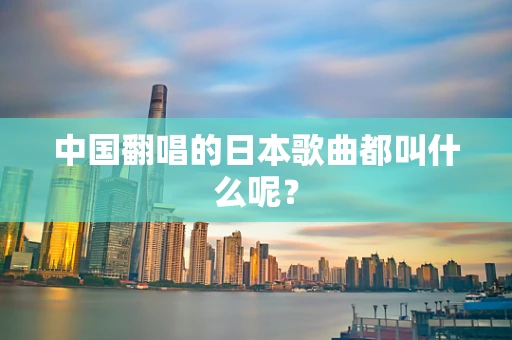 中国翻唱的日本歌曲都叫什么呢？