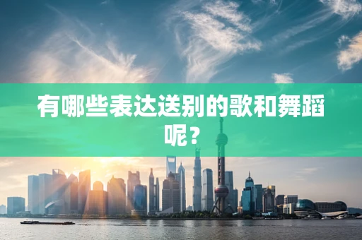 有哪些表达送别的歌和舞蹈呢？