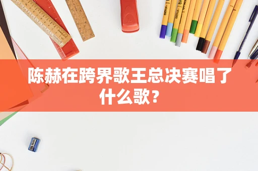 陈赫在跨界歌王总决赛唱了什么歌？