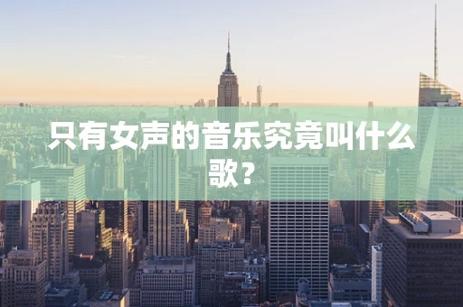 只有女声的音乐究竟叫什么歌？