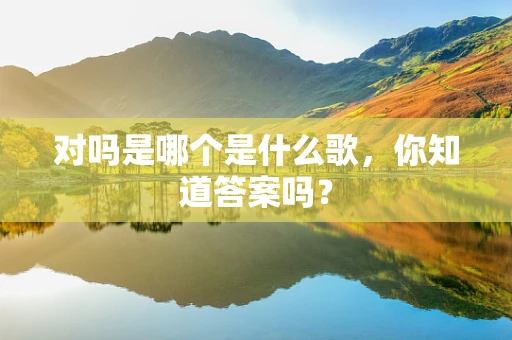 对吗是哪个是什么歌，你知道答案吗？