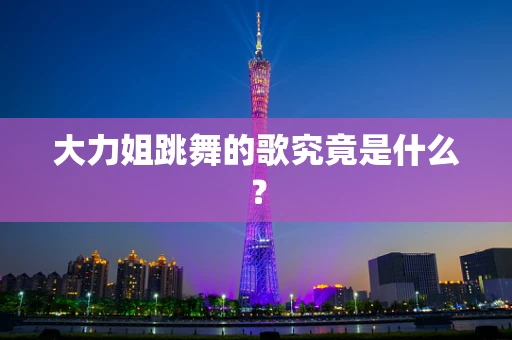 大力姐跳舞的歌究竟是什么？