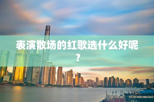 表演散场的红歌选什么好呢？