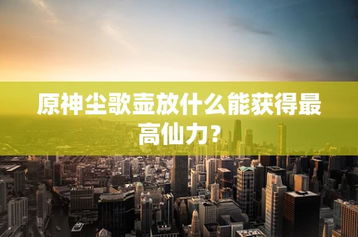 原神尘歌壶放什么能获得最高仙力？