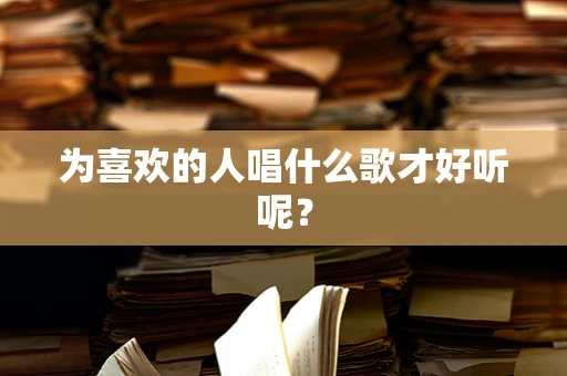 为喜欢的人唱什么歌才好听呢？