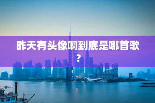 昨天有头像啊到底是哪首歌？