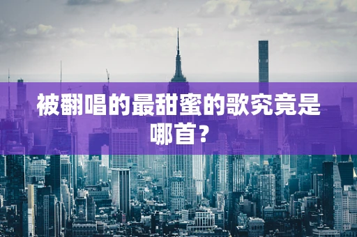 被翻唱的最甜蜜的歌究竟是哪首？