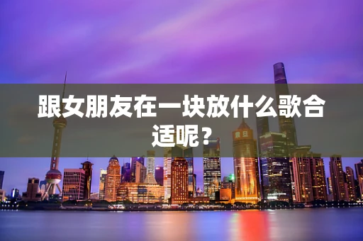 跟女朋友在一块放什么歌合适呢？