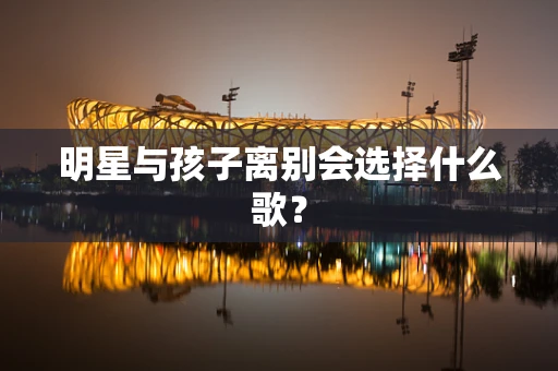 明星与孩子离别会选择什么歌？