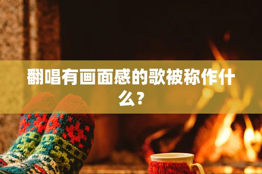 翻唱有画面感的歌被称作什么？