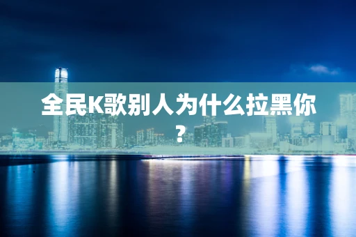 全民K歌别人为什么拉黑你？