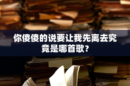 你傻傻的说要让我先离去究竟是哪首歌？