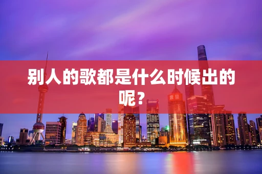 别人的歌都是什么时候出的呢？
