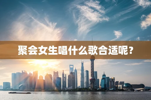 聚会女生唱什么歌合适呢？