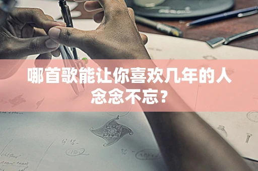 哪首歌能让你喜欢几年的人念念不忘？