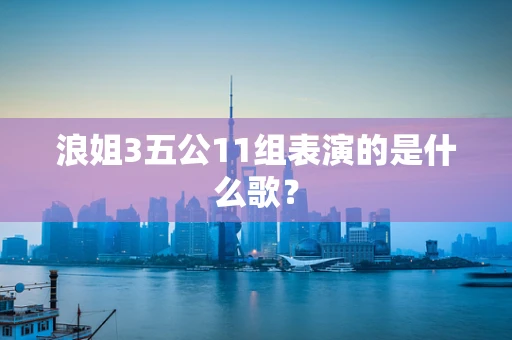 浪姐3五公11组表演的是什么歌？